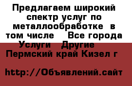 Предлагаем широкий спектр услуг по металлообработке, в том числе: - Все города Услуги » Другие   . Пермский край,Кизел г.